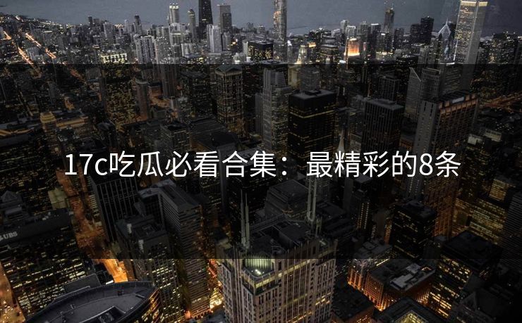 17c吃瓜必看合集：最精彩的8条