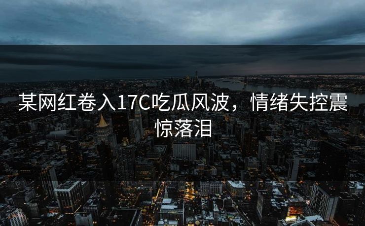 某网红卷入17C吃瓜风波，情绪失控震惊落泪