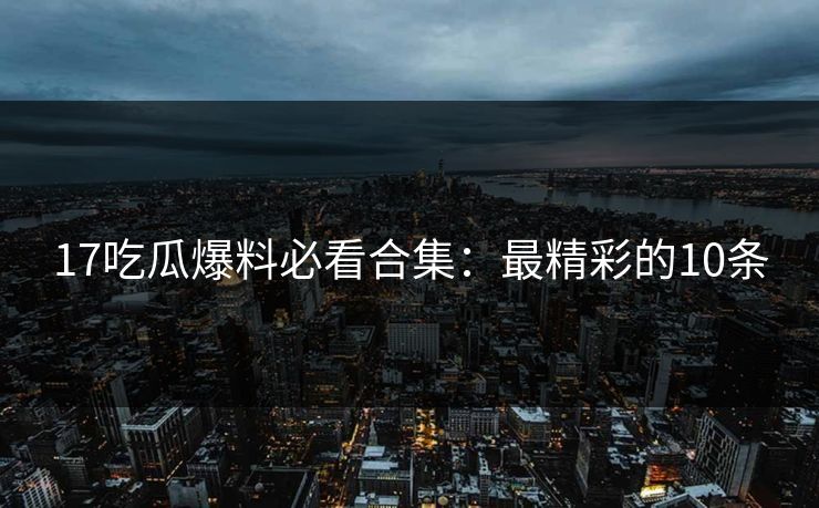 17吃瓜爆料必看合集：最精彩的10条