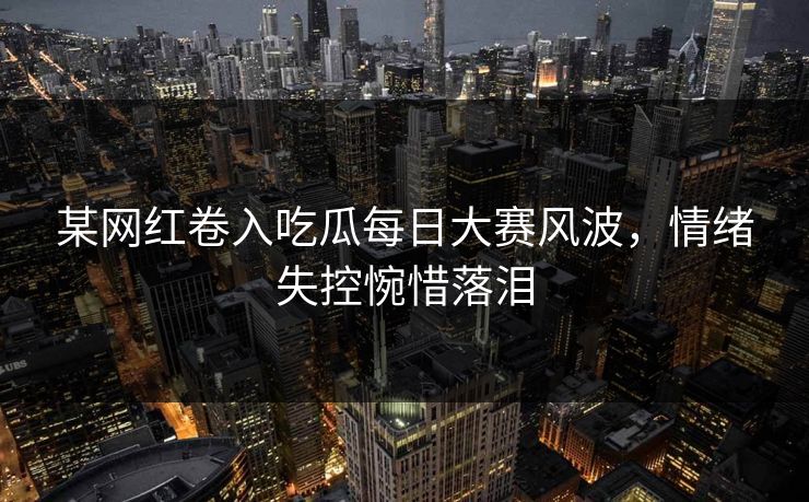 某网红卷入吃瓜每日大赛风波，情绪失控惋惜落泪