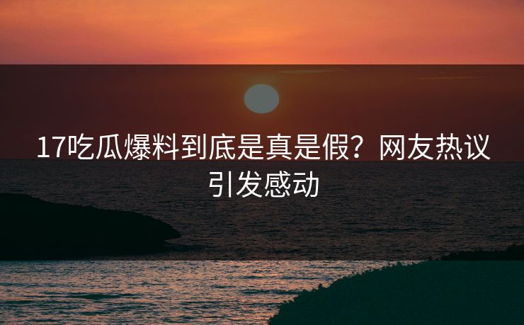 17吃瓜爆料到底是真是假？网友热议引发感动