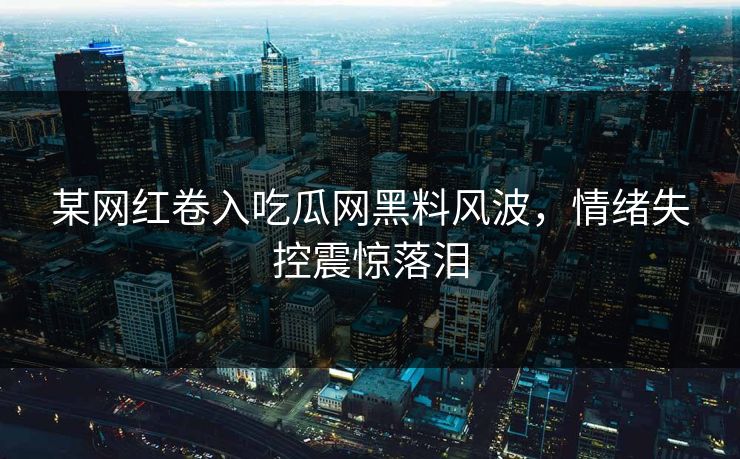某网红卷入吃瓜网黑料风波，情绪失控震惊落泪