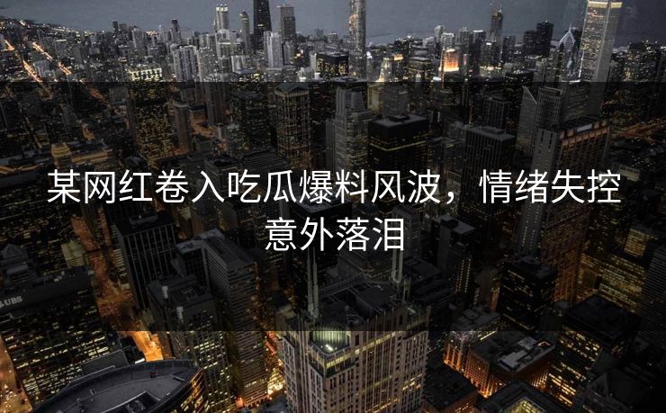 某网红卷入吃瓜爆料风波，情绪失控意外落泪