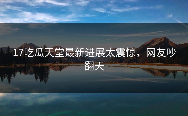 17吃瓜天堂最新进展太震惊，网友吵翻天