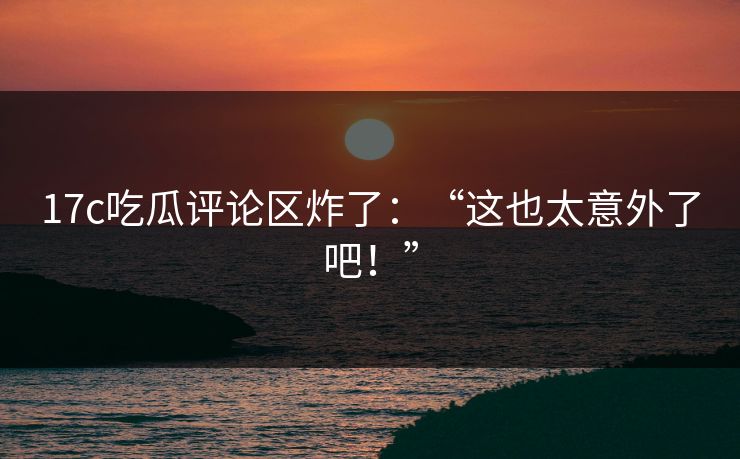 17c吃瓜评论区炸了：“这也太意外了吧！”