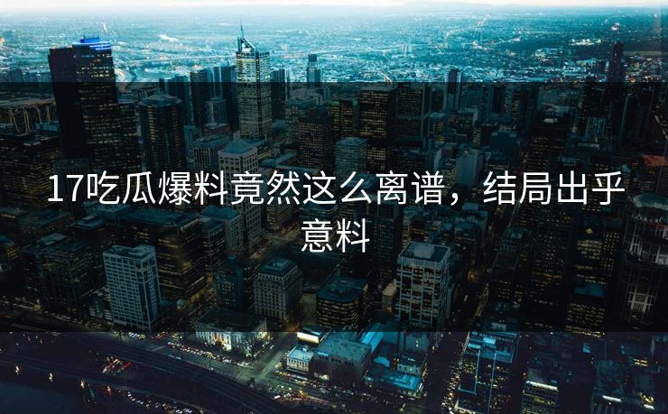 17吃瓜爆料竟然这么离谱，结局出乎意料