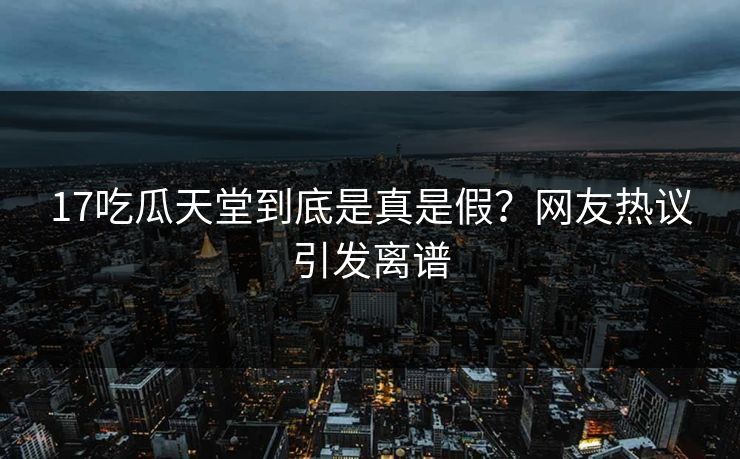17吃瓜天堂到底是真是假？网友热议引发离谱