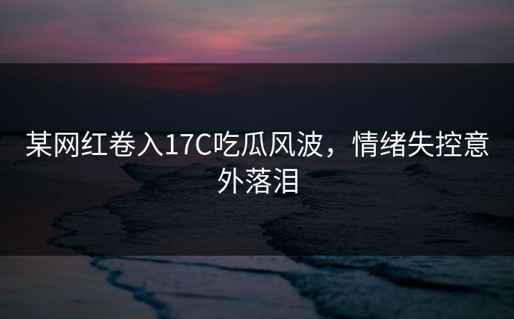 某网红卷入17C吃瓜风波，情绪失控意外落泪