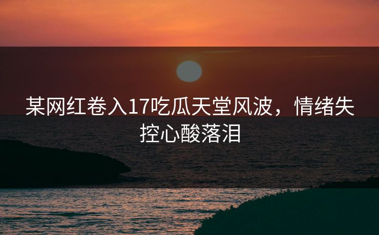 某网红卷入17吃瓜天堂风波，情绪失控心酸落泪
