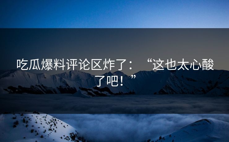 吃瓜爆料评论区炸了：“这也太心酸了吧！”