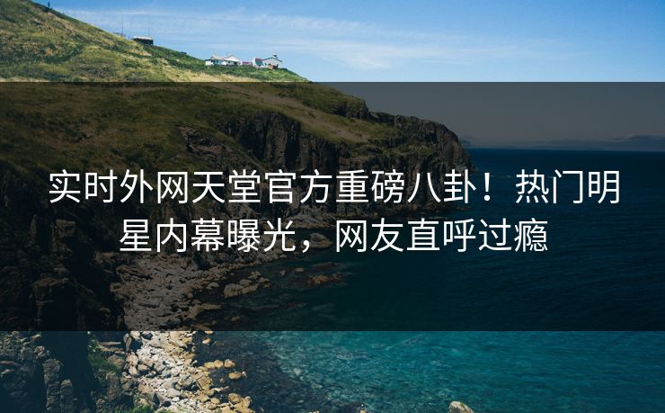 实时外网天堂官方重磅八卦！热门明星内幕曝光，网友直呼过瘾