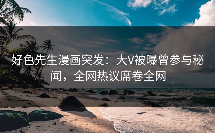 好色先生漫画突发：大V被曝曾参与秘闻，全网热议席卷全网