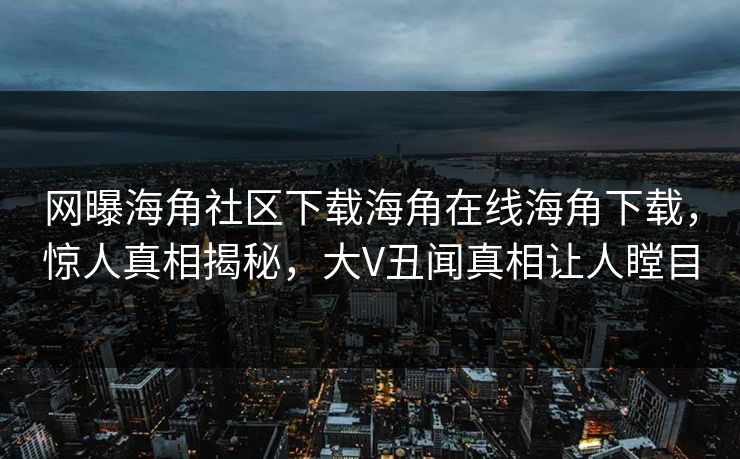 网曝海角社区下载海角在线海角下载，惊人真相揭秘，大V丑闻真相让人瞠目