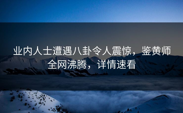 业内人士遭遇八卦令人震惊，鉴黄师全网沸腾，详情速看