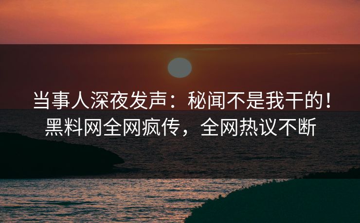 当事人深夜发声：秘闻不是我干的！黑料网全网疯传，全网热议不断