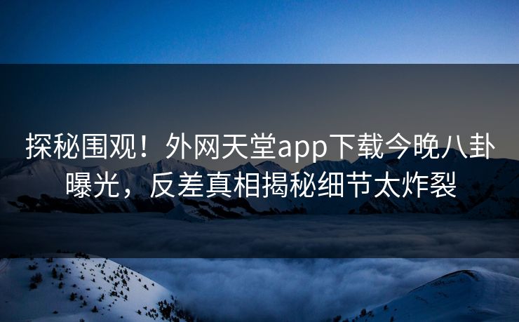 探秘围观！外网天堂app下载今晚八卦曝光，反差真相揭秘细节太炸裂