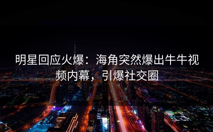 明星回应火爆：海角突然爆出牛牛视频内幕，引爆社交圈
