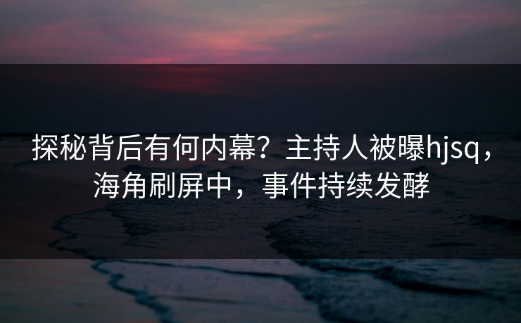 探秘背后有何内幕？主持人被曝hjsq，海角刷屏中，事件持续发酵
