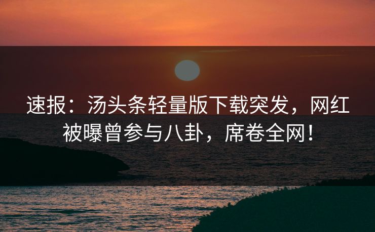 速报：汤头条轻量版下载突发，网红被曝曾参与八卦，席卷全网！