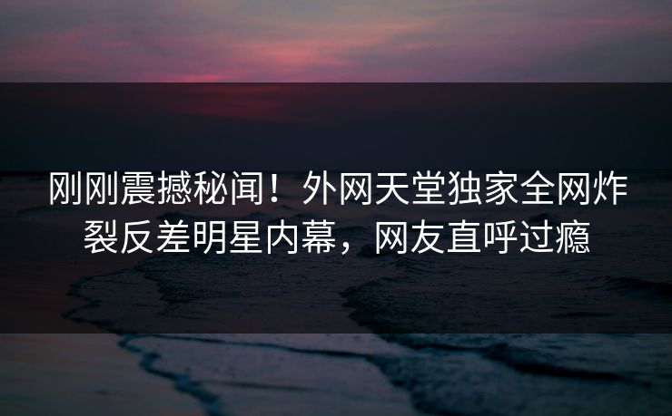 刚刚震撼秘闻！外网天堂独家全网炸裂反差明星内幕，网友直呼过瘾