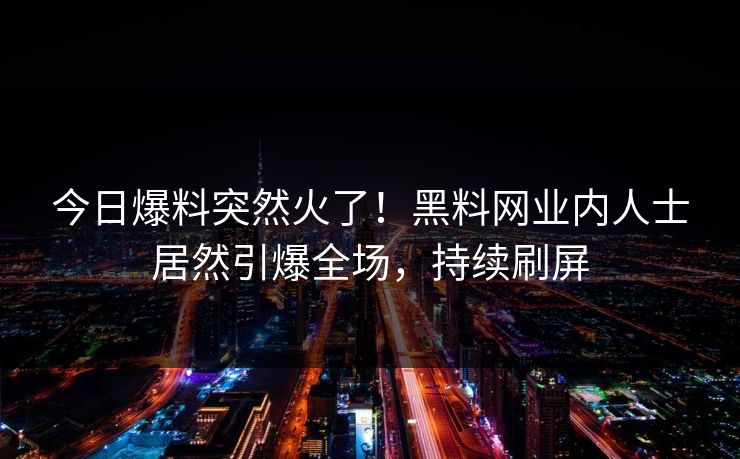 今日爆料突然火了！黑料网业内人士居然引爆全场，持续刷屏