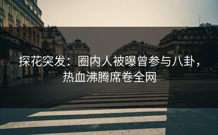 探花突发：圈内人被曝曾参与八卦，热血沸腾席卷全网