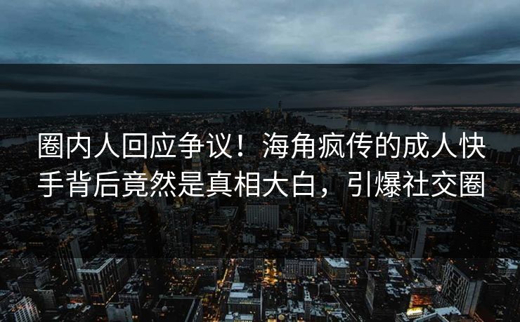 圈内人回应争议！海角疯传的成人快手背后竟然是真相大白，引爆社交圈