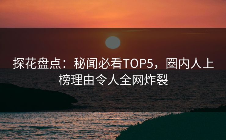 探花盘点：秘闻必看TOP5，圈内人上榜理由令人全网炸裂