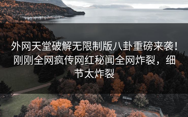 外网天堂破解无限制版八卦重磅来袭！刚刚全网疯传网红秘闻全网炸裂，细节太炸裂