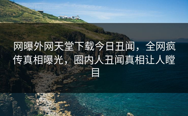 网曝外网天堂下载今日丑闻，全网疯传真相曝光，圈内人丑闻真相让人瞠目