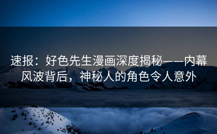 速报：好色先生漫画深度揭秘——内幕风波背后，神秘人的角色令人意外