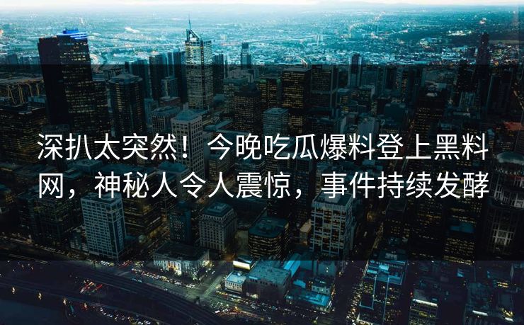 深扒太突然！今晚吃瓜爆料登上黑料网，神秘人令人震惊，事件持续发酵