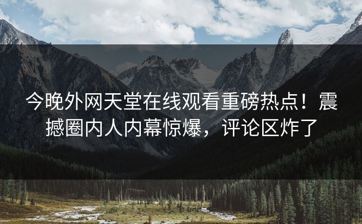 今晚外网天堂在线观看重磅热点！震撼圈内人内幕惊爆，评论区炸了