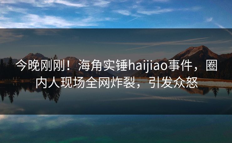 今晚刚刚！海角实锤haijiao事件，圈内人现场全网炸裂，引发众怒
