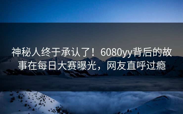 神秘人终于承认了！6080yy背后的故事在每日大赛曝光，网友直呼过瘾
