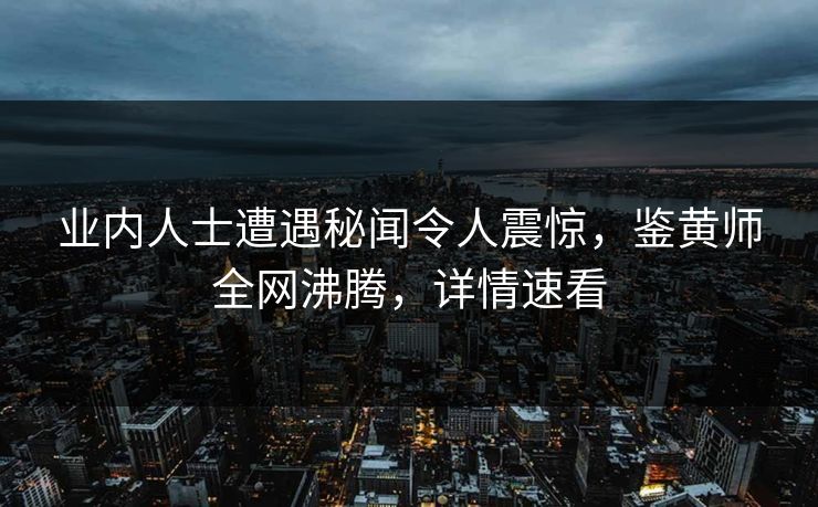 业内人士遭遇秘闻令人震惊，鉴黄师全网沸腾，详情速看
