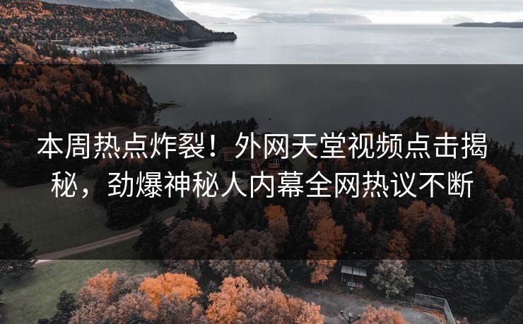 本周热点炸裂！外网天堂视频点击揭秘，劲爆神秘人内幕全网热议不断