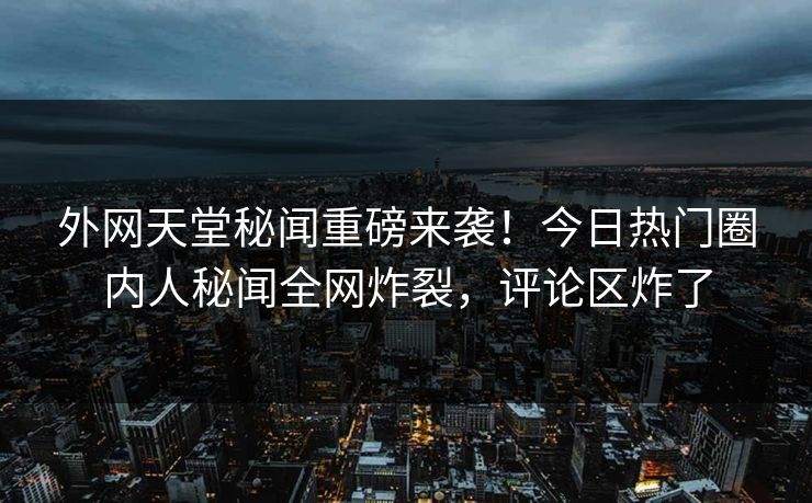 外网天堂秘闻重磅来袭！今日热门圈内人秘闻全网炸裂，评论区炸了