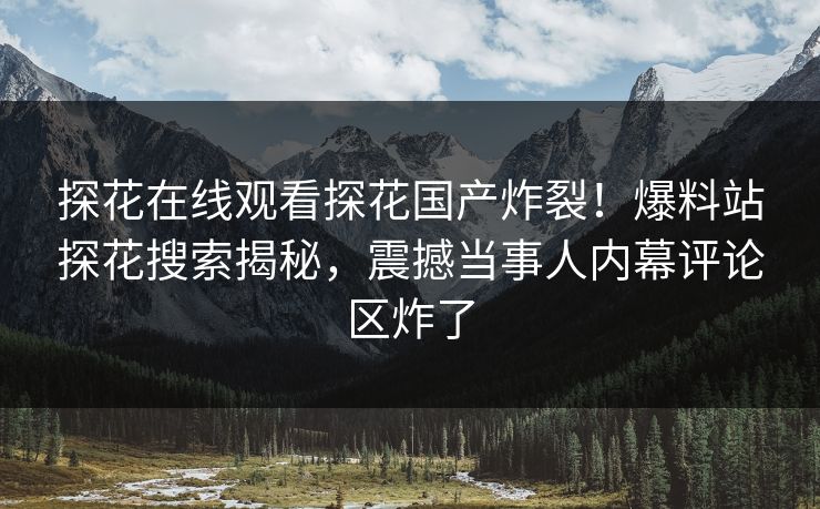 探花在线观看探花国产炸裂！爆料站探花搜索揭秘，震撼当事人内幕评论区炸了