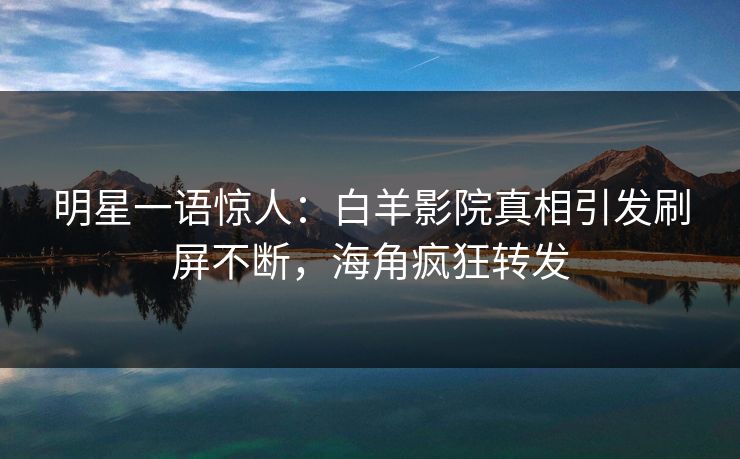 明星一语惊人：白羊影院真相引发刷屏不断，海角疯狂转发