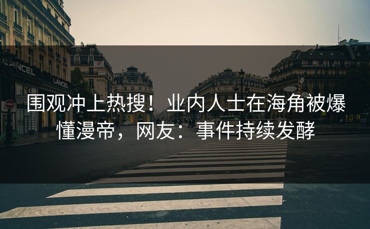 围观冲上热搜！业内人士在海角被爆懂漫帝，网友：事件持续发酵