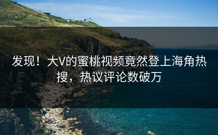 发现！大V的蜜桃视频竟然登上海角热搜，热议评论数破万