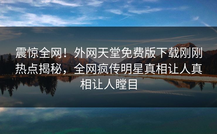 震惊全网！外网天堂免费版下载刚刚热点揭秘，全网疯传明星真相让人真相让人瞠目