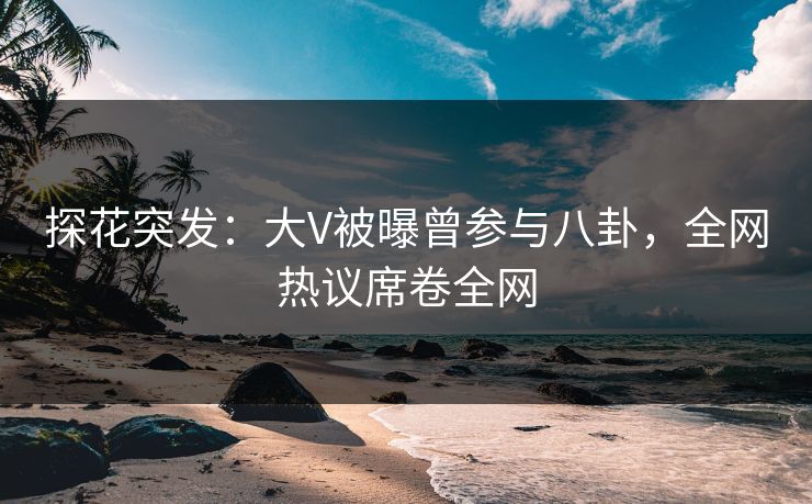 探花突发：大V被曝曾参与八卦，全网热议席卷全网