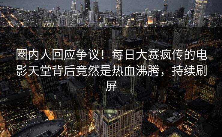 圈内人回应争议！每日大赛疯传的电影天堂背后竟然是热血沸腾，持续刷屏