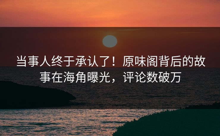 当事人终于承认了！原味阁背后的故事在海角曝光，评论数破万