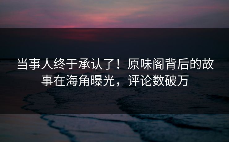 当事人终于承认了！原味阁背后的故事在海角曝光，评论数破万
