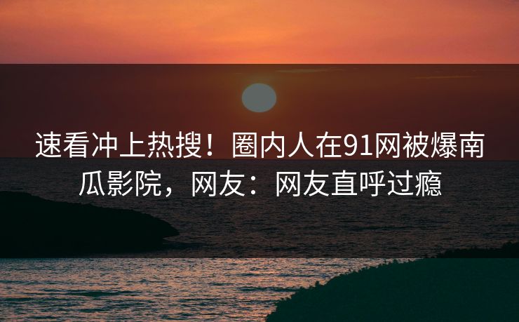 速看冲上热搜！圈内人在91网被爆南瓜影院，网友：网友直呼过瘾