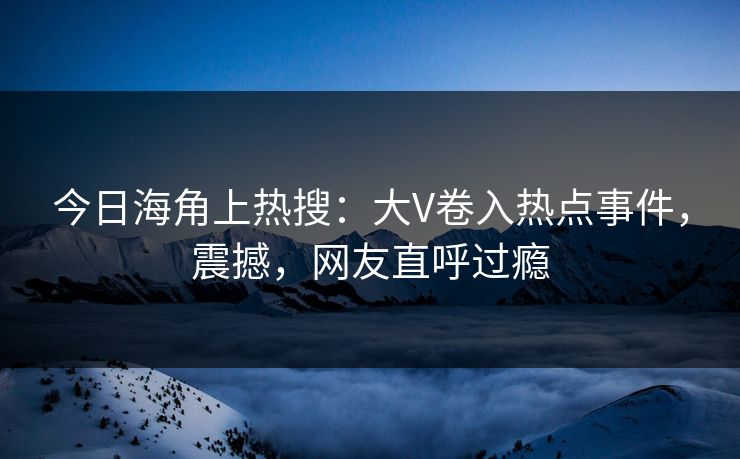 今日海角上热搜：大V卷入热点事件，震撼，网友直呼过瘾