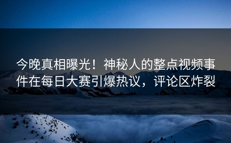 今晚真相曝光！神秘人的整点视频事件在每日大赛引爆热议，评论区炸裂